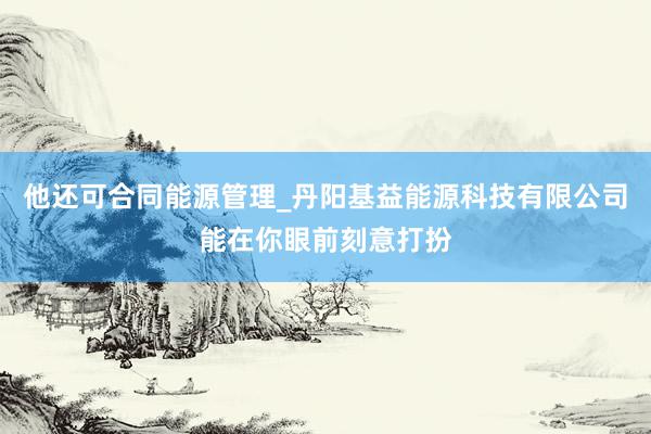 他还可合同能源管理_丹阳基益能源科技有限公司能在你眼前刻意打扮