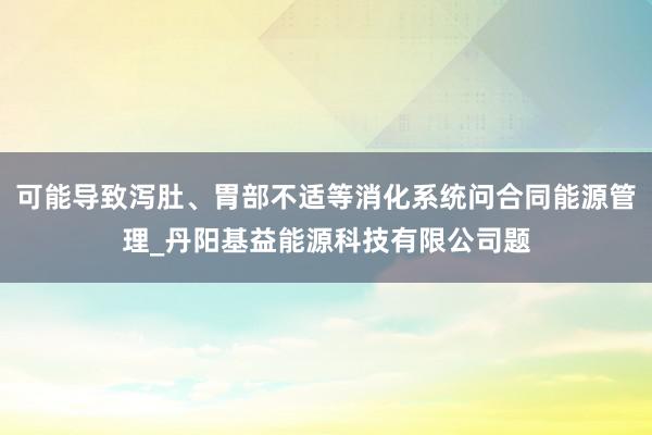 可能导致泻肚、胃部不适等消化系统问合同能源管理_丹阳基益能源科技有限公司题
