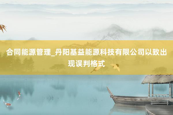 合同能源管理_丹阳基益能源科技有限公司以致出现误判格式