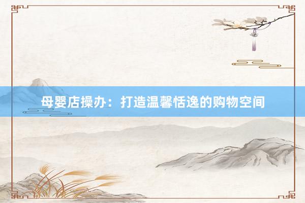 母婴店操办：打造温馨恬逸的购物空间