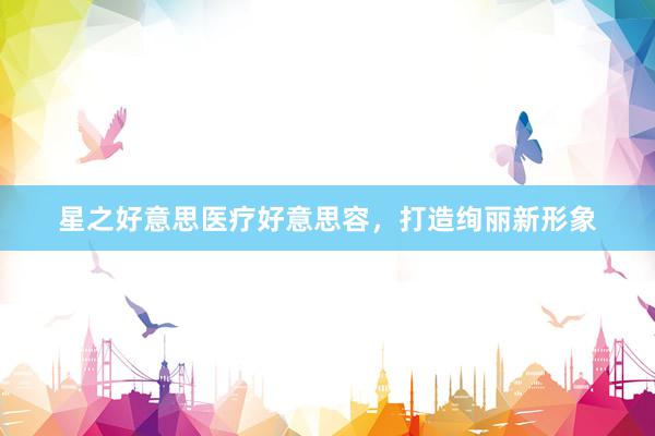 星之好意思医疗好意思容，打造绚丽新形象